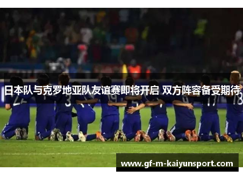 日本队与克罗地亚队友谊赛即将开启 双方阵容备受期待